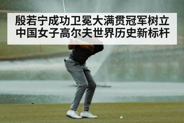 殷若宁成功卫冕大满贯冠军树立中国女子高尔夫世界历史新标杆