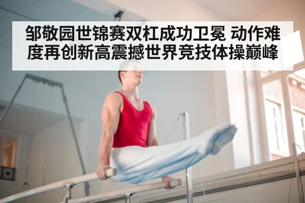 邹敬园世锦赛双杠成功卫冕 动作难度再创新高震撼世界竞技体操巅峰